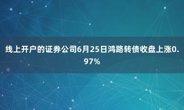线上开户的证券公司6月25日鸿路转债收盘上涨0.97%