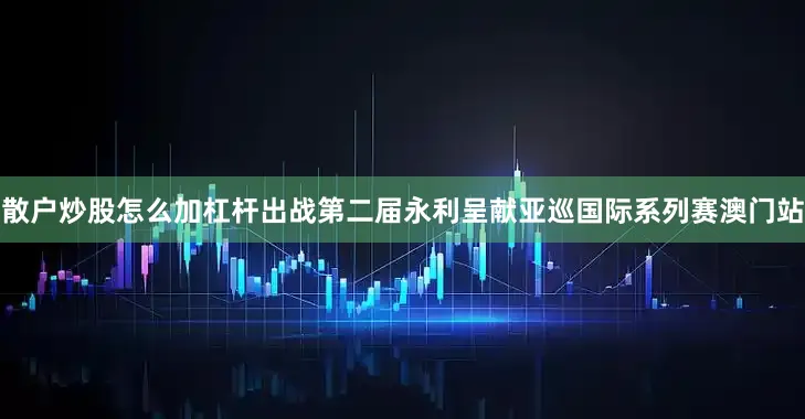 散户炒股怎么加杠杆出战第二届永利呈献亚巡国际系列赛澳门站