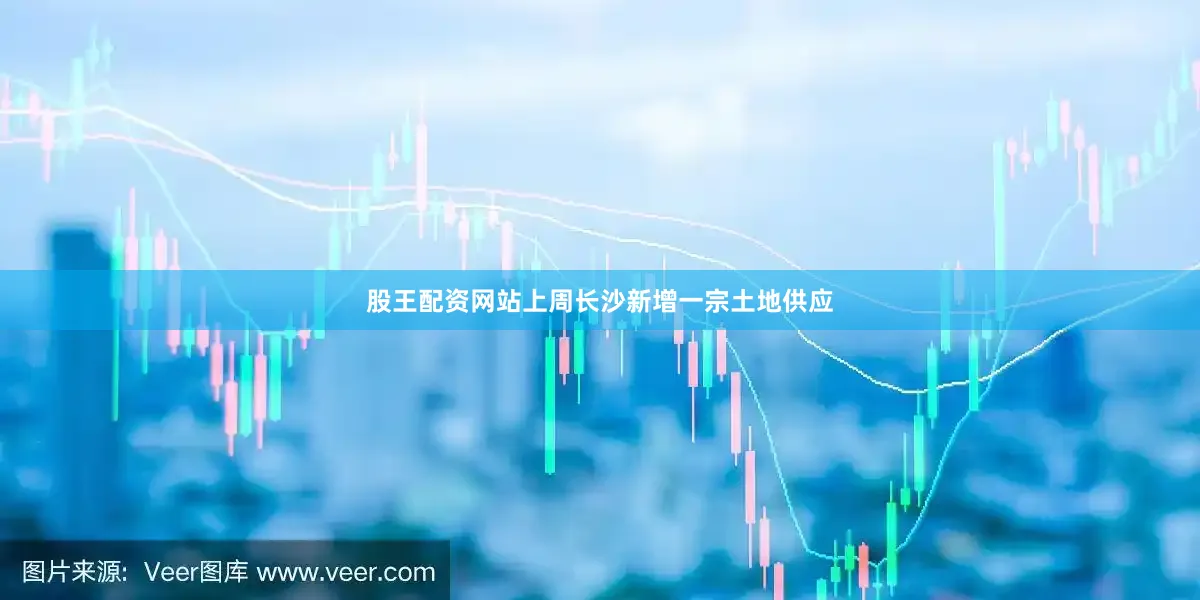 股王配资网站上周长沙新增一宗土地供应