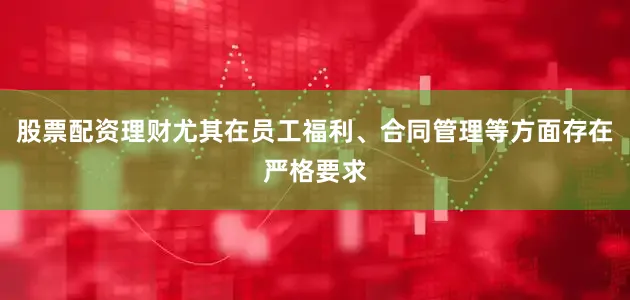 股票配资理财尤其在员工福利、合同管理等方面存在严格要求