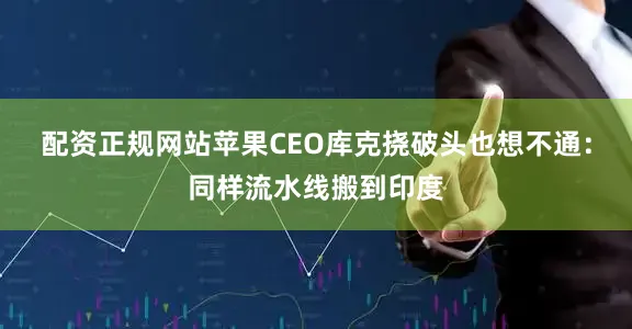 配资正规网站苹果CEO库克挠破头也想不通：同样流水线搬到印度