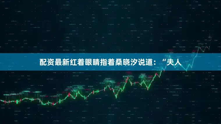 配资最新红着眼睛指着桑晓汐说道：“夫人